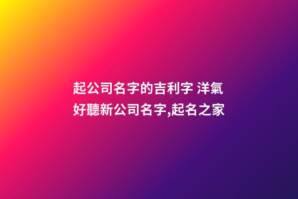 起公司名字的吉利字 洋氣好聽新公司名字,起名之家